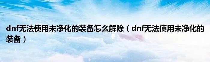 dnf无法使用未净化的装备怎么解除（dnf无法使用未净化的装备）
