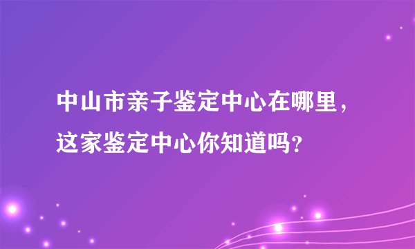 中山市亲子鉴定中心在哪里，这家鉴定中心你知道吗？