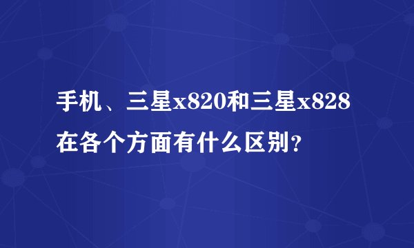 手机、三星x820和三星x828在各个方面有什么区别？