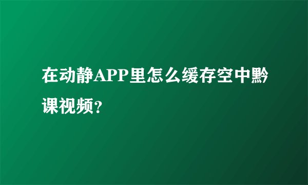 在动静APP里怎么缓存空中黔课视频？
