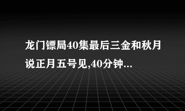 龙门镖局40集最后三金和秋月说正月五号见,40分钟的时候的插曲是什么