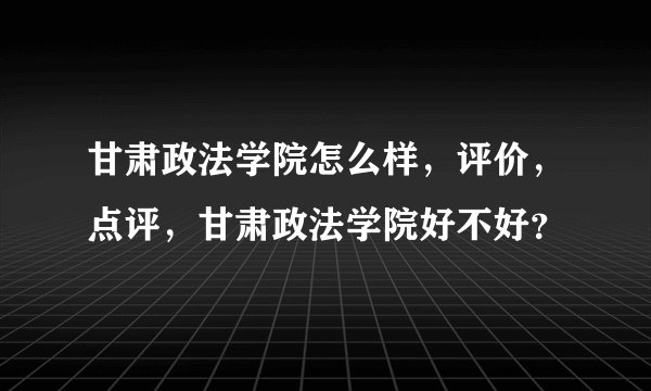 甘肃政法学院怎么样，评价，点评，甘肃政法学院好不好？