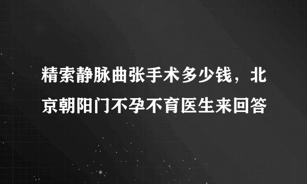 精索静脉曲张手术多少钱，北京朝阳门不孕不育医生来回答