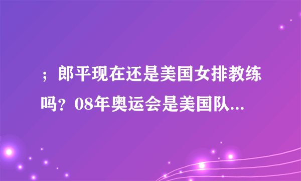 ；郎平现在还是美国女排教练吗？08年奥运会是美国队得冠吗？