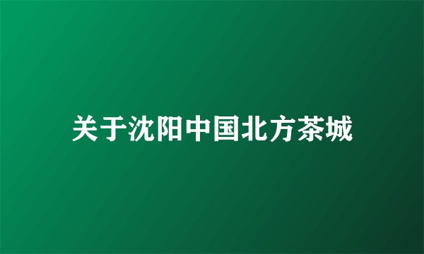 关于沈阳中国北方茶城