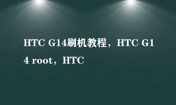 HTC G14刷机教程，HTC G14 root，HTC