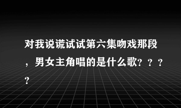 对我说谎试试第六集吻戏那段，男女主角唱的是什么歌？？？？