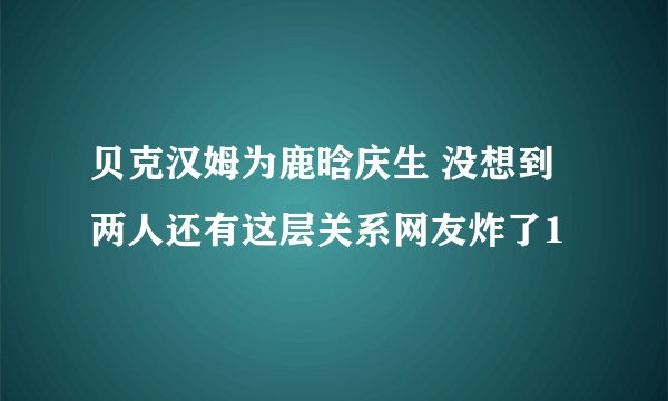 贝克汉姆为鹿晗庆生 没想到两人还有这层关系网友炸了1