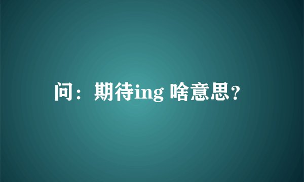 问：期待ing 啥意思？