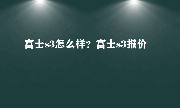 富士s3怎么样？富士s3报价