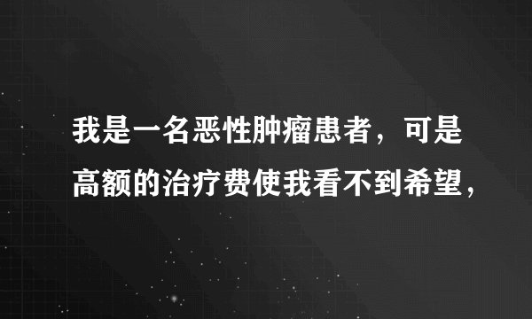 我是一名恶性肿瘤患者，可是高额的治疗费使我看不到希望，