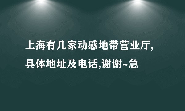 上海有几家动感地带营业厅,具体地址及电话,谢谢~急