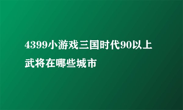 4399小游戏三国时代90以上武将在哪些城市