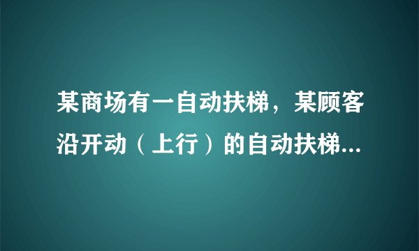某商场有一自动扶梯，某顾客沿开动（上行）的自动扶梯走上楼时，数得走了16级，当他以同样的速度（相对电梯）沿开动（上行）的