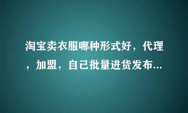 淘宝卖衣服哪种形式好，代理，加盟，自己批量进货发布产品，或其他请说理由