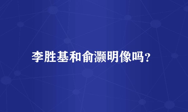 李胜基和俞灏明像吗？