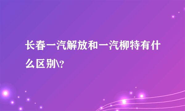 长春一汽解放和一汽柳特有什么区别\？