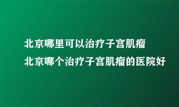 北京哪里可以治疗子宫肌瘤 北京哪个治疗子宫肌瘤的医院好