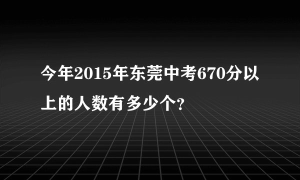 今年2015年东莞中考670分以上的人数有多少个？