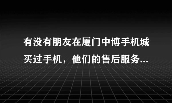 有没有朋友在厦门中博手机城买过手机，他们的售后服务质量如何