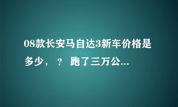 08款长安马自达3新车价格是多少， ？ 跑了三万公里的二手车报价大概多少？ 在线等，各位大哥感谢