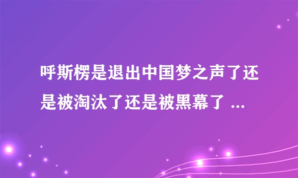 呼斯楞是退出中国梦之声了还是被淘汰了还是被黑幕了 为什么连面都没露