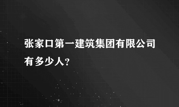 张家口第一建筑集团有限公司有多少人？