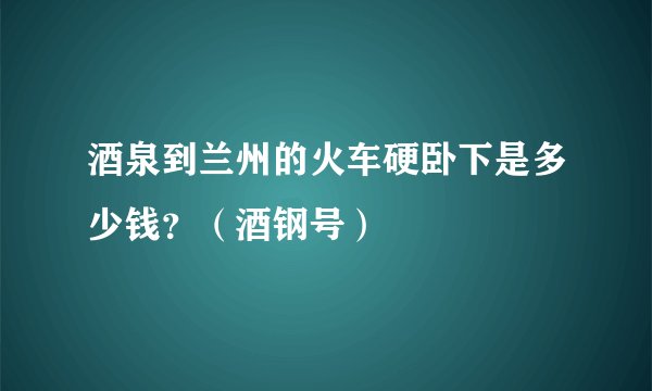 酒泉到兰州的火车硬卧下是多少钱？（酒钢号）