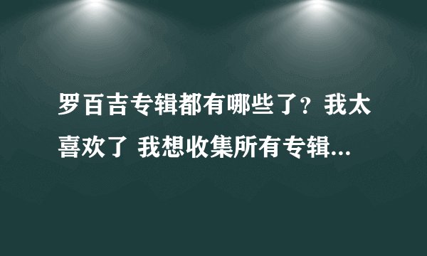 罗百吉专辑都有哪些了？我太喜欢了 我想收集所有专辑  最好是能下载到 我在这里谢谢大家了。