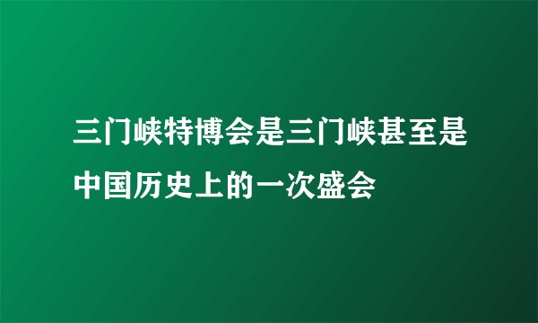 三门峡特博会是三门峡甚至是中国历史上的一次盛会