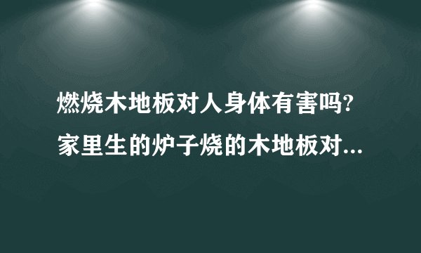 燃烧木地板对人身体有害吗?家里生的炉子烧的木地板对人身体有害吗？