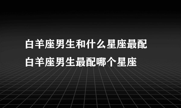 白羊座男生和什么星座最配 白羊座男生最配哪个星座