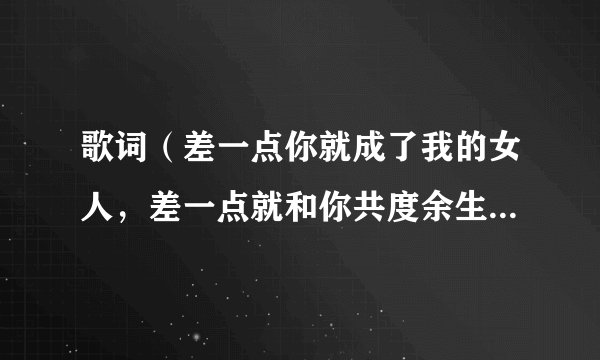 歌词（差一点你就成了我的女人，差一点就和你共度余生）这是什么歌曲啊！名字是什么？