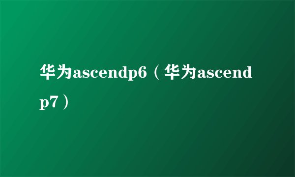 华为ascendp6（华为ascendp7）