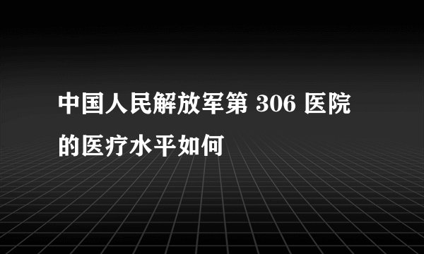 中国人民解放军第 306 医院的医疗水平如何