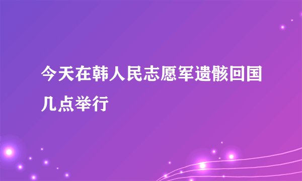 今天在韩人民志愿军遗骸回国几点举行
