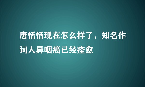 唐恬恬现在怎么样了，知名作词人鼻咽癌已经痊愈