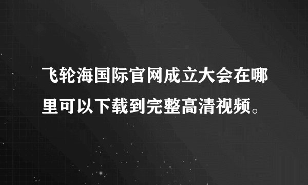 飞轮海国际官网成立大会在哪里可以下载到完整高清视频。