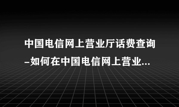 中国电信网上营业厅话费查询-如何在中国电信网上营业厅查询通话记？如何在？