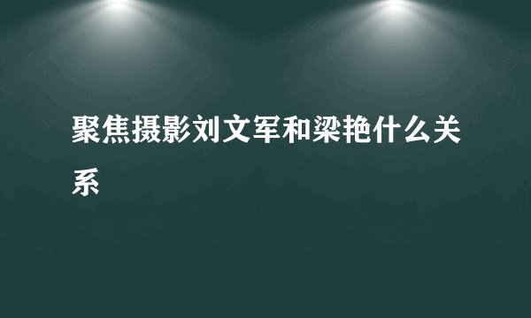 聚焦摄影刘文军和梁艳什么关系