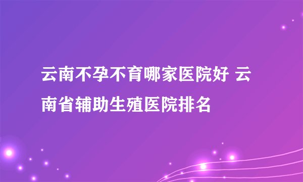 云南不孕不育哪家医院好 云南省辅助生殖医院排名