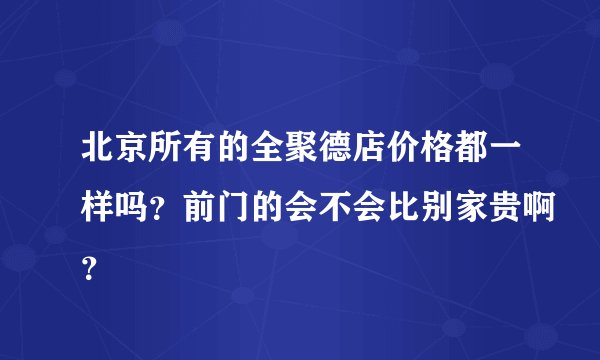 北京所有的全聚德店价格都一样吗？前门的会不会比别家贵啊？