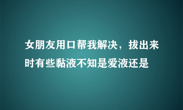 女朋友用口帮我解决，拔出来时有些黏液不知是爱液还是