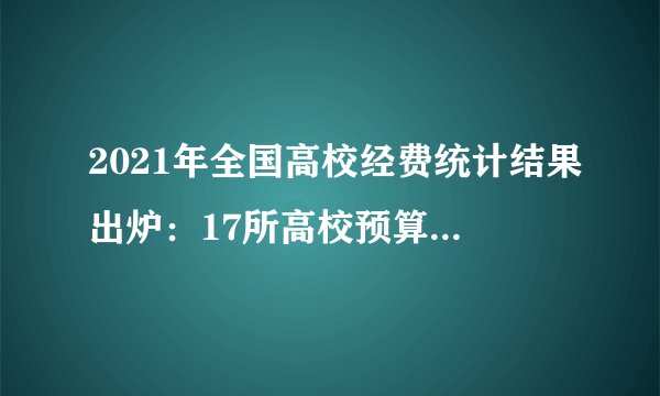 2021年全国高校经费统计结果出炉：17所高校预算经费超100亿
