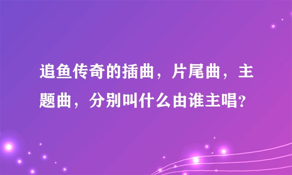 追鱼传奇的插曲，片尾曲，主题曲，分别叫什么由谁主唱？