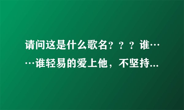 请问这是什么歌名？？？谁……谁轻易的爱上他，不坚持一下。 谁……谁轻易的爱上他， 成长过后的炫丽花