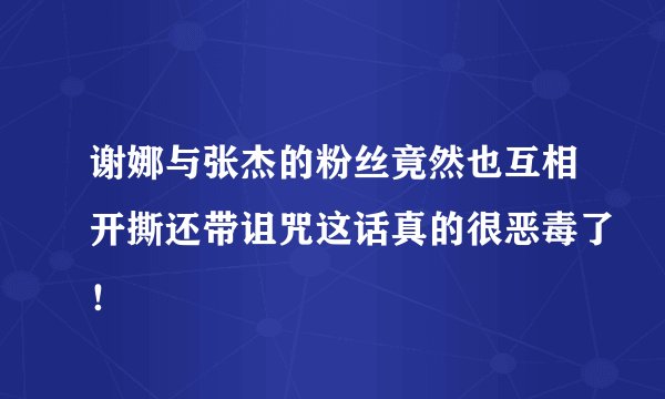 谢娜与张杰的粉丝竟然也互相开撕还带诅咒这话真的很恶毒了！