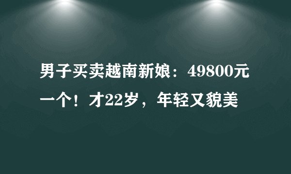 男子买卖越南新娘：49800元一个！才22岁，年轻又貌美