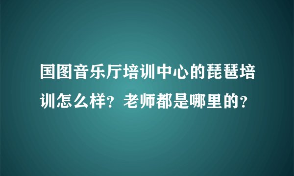 国图音乐厅培训中心的琵琶培训怎么样？老师都是哪里的？