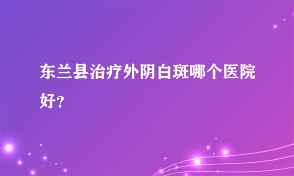 东兰县治疗外阴白斑哪个医院好？